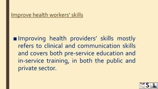 Improve health workers’ skills
■ Improving health providers’ skills mostly
refers to clinical and communication skills
and covers both pre-service education and
in-service training, in both the public and
private sector.
 