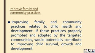 Improve family and
community practices
■ Improving family and community
practices related to child health and
development. If these practices properly
promoted and adopted by the targeted
communities, would potentially contribute
to improving child survival, growth and
development.
 