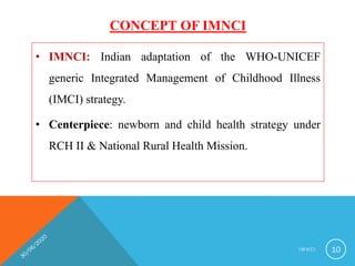 CONCEPT OF IMNCI
• IMNCI: Indian adaptation of the WHO-UNICEF
generic Integrated Management of Childhood Illness
(IMCI) strategy.
• Centerpiece: newborn and child health strategy under
RCH II & National Rural Health Mission.
I M N C I 10
 