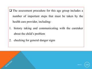  The assessment procedure for this age group includes a
number of important steps that must be taken by the
health care provider, including:
1. history taking and communicating with the caretaker
about the child’s problem
2. checking for general danger signs
I M N C I 100
 