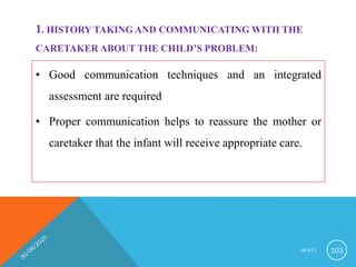 1. HISTORY TAKING AND COMMUNICATING WITH THE
CARETAKER ABOUT THE CHILD’S PROBLEM:
• Good communication techniques and an integrated
assessment are required
• Proper communication helps to reassure the mother or
caretaker that the infant will receive appropriate care.
I M N C I 103
 