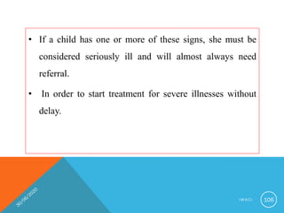 • If a child has one or more of these signs, she must be
considered seriously ill and will almost always need
referral.
• In order to start treatment for severe illnesses without
delay.
I M N C I 106
 