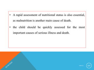 • A rapid assessment of nutritional status is also essential,
as malnutrition is another main cause of death.
• the child should be quickly assessed for the most
important causes of serious illness and death.
I M N C I 107
 
