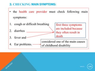 3. CHECKING MAIN SYMPTOMS:
• the health care provider must check following main
symptoms:
1. cough or difficult breathing
2. diarrhea
3. fever and
4. Ear problems.
first three symptoms
are included because
they often result in
death
considered one of the main causes
of childhood disability
I M N C I 108
 