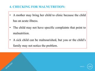 4. CHECKING FOR MALNUTRITION:
• A mother may bring her child to clinic because the child
has an acute illness.
• The child may not have specific complaints that point to
malnutrition.
• A sick child can be malnourished, but you or the child’s
family may not notice the problem.
I M N C I 109
 