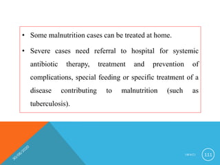 • Some malnutrition cases can be treated at home.
• Severe cases need referral to hospital for systemic
antibiotic therapy, treatment and prevention of
complications, special feeding or specific treatment of a
disease contributing to malnutrition (such as
tuberculosis).
I M N C I 111
 
