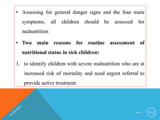 • Assessing for general danger signs and the four main
symptoms, all children should be assessed for
malnutrition
• Two main reasons for routine assessment of
nutritional status in sick children:
1. to identify children with severe malnutrition who are at
increased risk of mortality and need urgent referral to
provide active treatment.
I M N C I 112
 