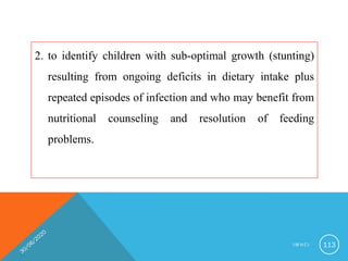 2. to identify children with sub-optimal growth (stunting)
resulting from ongoing deficits in dietary intake plus
repeated episodes of infection and who may benefit from
nutritional counseling and resolution of feeding
problems.
I M N C I 113
 