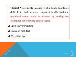 • Clinical Assessment: Because reliable height boards are
difficult to find in most outpatient health facilities,
nutritional status should be assessed by looking and
feeling for the following clinical signs:
 Visible severe wasting
 Edema of both feet
 Weight for age
I M N C I 114
 