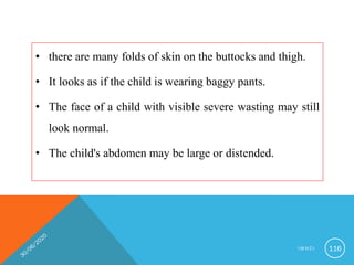 • there are many folds of skin on the buttocks and thigh.
• It looks as if the child is wearing baggy pants.
• The face of a child with visible severe wasting may still
look normal.
• The child's abdomen may be large or distended.
I M N C I 116
 
