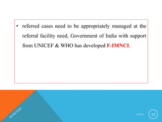 • referred cases need to be appropriately managed at the
referral facility need, Government of India with support
from UNICEF & WHO has developed F-IMNCI.
I M N C I 12
 