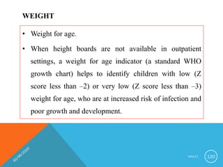 WEIGHT
• Weight for age.
• When height boards are not available in outpatient
settings, a weight for age indicator (a standard WHO
growth chart) helps to identify children with low (Z
score less than –2) or very low (Z score less than –3)
weight for age, who are at increased risk of infection and
poor growth and development.
I M N C I 120
 