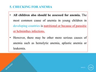 5. CHECKING FOR ANEMIA
• All children also should be assessed for anemia. The
most common cause of anemia in young children in
developing countries is nutritional or because of parasitic
or helminthes infections.
• However, there may be other more serious causes of
anemia such as hemolytic anemia, aplastic anemia or
leukemia.
I M N C I 124
 