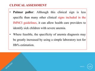 CLINICAL ASSESSMENT
• Palmar pallor: Although this clinical sign is less
specific than many other clinical signs included in the
IMNCI guidelines, it can allow health care providers to
identify sick children with severe anemia.
• Where feasible, the specificity of anemia diagnosis may
be greatly increased by using a simple laboratory test for
Hb% estimation.
I M N C I 125
 