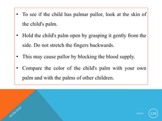 • To see if the child has palmar pallor, look at the skin of
the child's palm.
• Hold the child's palm open by grasping it gently from the
side. Do not stretch the fingers backwards.
• This may cause pallor by blocking the blood supply.
• Compare the color of the child's palm with your own
palm and with the palms of other children.
I M N C I 126
 