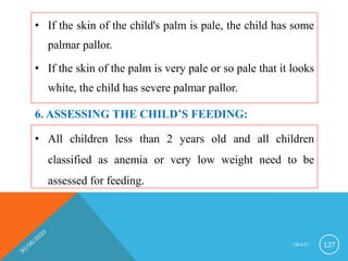 • If the skin of the child's palm is pale, the child has some
palmar pallor.
• If the skin of the palm is very pale or so pale that it looks
white, the child has severe palmar pallor.
I M N C I 127
6. ASSESSING THE CHILD’S FEEDING:
• All children less than 2 years old and all children
classified as anemia or very low weight need to be
assessed for feeding.
 