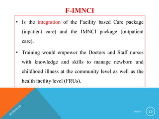F-IMNCI
• Is the integration of the Facility based Care package
(inpatient care) and the IMNCI package (outpatient
care).
• Training would empower the Doctors and Staff nurses
with knowledge and skills to manage newborn and
childhood illness at the community level as well as the
health facility level (FRUs).
I M N C I 13
 