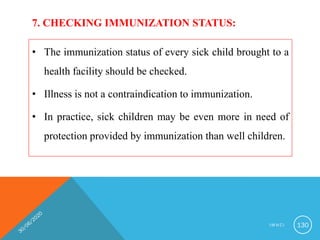 7. CHECKING IMMUNIZATION STATUS:
• The immunization status of every sick child brought to a
health facility should be checked.
• Illness is not a contraindication to immunization.
• In practice, sick children may be even more in need of
protection provided by immunization than well children.
I M N C I 130
 