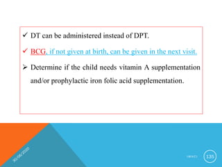  DT can be administered instead of DPT.
 BCG, if not given at birth, can be given in the next visit.
 Determine if the child needs vitamin A supplementation
and/or prophylactic iron folic acid supplementation.
I M N C I 135
 