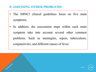 8. ASSESSING OTHER PROBLEMS:
• The IMNCI clinical guidelines focus on five main
symptoms.
• In addition, the assessment steps within each main
symptom take into account several other common
problems. Such as meningitis, sepsis, tuberculosis,
conjunctivitis, and different causes of fever.
I M N C I 136
 