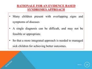 RATIONALE FOR AN EVIDENCE BASED
SYNDROMES APPROACH
• Many children present with overlapping signs and
symptoms of diseases
• A single diagnosis can be difficult, and may not be
feasible or appropriate.
• So that a more integrated approach is needed to managed
sick children for achieving better outcomes.
I M N C I 14
 