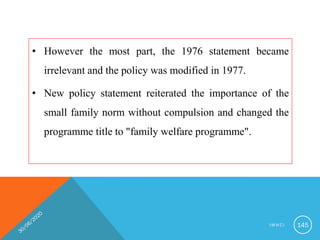 • However the most part, the 1976 statement became
irrelevant and the policy was modified in 1977.
• New policy statement reiterated the importance of the
small family norm without compulsion and changed the
programme title to "family welfare programme".
I M N C I 145
 