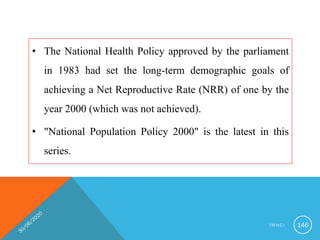 • The National Health Policy approved by the parliament
in 1983 had set the long-term demographic goals of
achieving a Net Reproductive Rate (NRR) of one by the
year 2000 (which was not achieved).
• "National Population Policy 2000" is the latest in this
series.
I M N C I 146
 