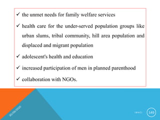  the unmet needs for family welfare services
 health care for the under-served population groups like
urban slums, tribal community, hill area population and
displaced and migrant population
 adolescent's health and education
 increased participation of men in planned parenthood
 collaboration with NGOs.
I M N C I 149
 