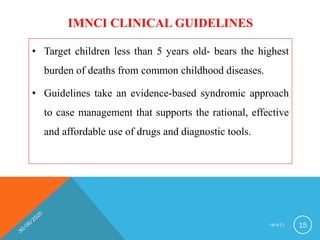IMNCI CLINICAL GUIDELINES
• Target children less than 5 years old- bears the highest
burden of deaths from common childhood diseases.
• Guidelines take an evidence-based syndromic approach
to case management that supports the rational, effective
and affordable use of drugs and diagnostic tools.
I M N C I 15
 