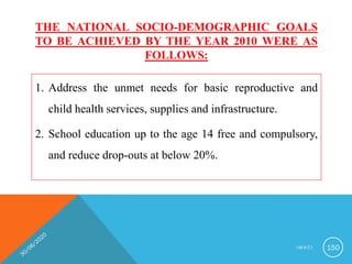 THE NATIONAL SOCIO-DEMOGRAPHIC GOALS
TO BE ACHIEVED BY THE YEAR 2010 WERE AS
FOLLOWS:
1. Address the unmet needs for basic reproductive and
child health services, supplies and infrastructure.
2. School education up to the age 14 free and compulsory,
and reduce drop-outs at below 20%.
I M N C I 150
 