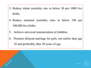 3. Reduce infant mortality rate to below 30 per 1000 live
births.
4. Reduce maternal mortality ratio to below 100 per
100,000 live births.
5. Achieve universal immunization of children.
6. Promote delayed marriage for girls, not earlier than age
18 and preferably after 20 years of age.
I M N C I 151
 