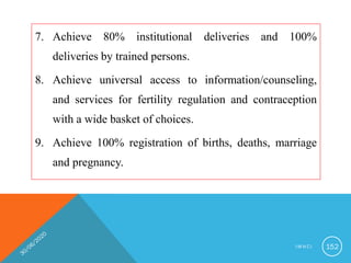 7. Achieve 80% institutional deliveries and 100%
deliveries by trained persons.
8. Achieve universal access to information/counseling,
and services for fertility regulation and contraception
with a wide basket of choices.
9. Achieve 100% registration of births, deaths, marriage
and pregnancy.
I M N C I 152
 
