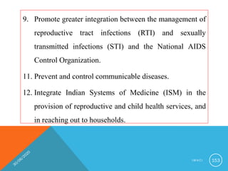 9. Promote greater integration between the management of
reproductive tract infections (RTI) and sexually
transmitted infections (STI) and the National AIDS
Control Organization.
11. Prevent and control communicable diseases.
12. Integrate Indian Systems of Medicine (ISM) in the
provision of reproductive and child health services, and
in reaching out to households.
I M N C I 153
 