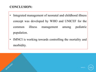 CONCLUSION:
• Integrated management of neonatal and childhood illness
concept was developed by WHO and UNICEF for the
common illness management among pediatric
population.
• IMNCI is working towards controlling the mortality and
morbidity.
I M N C I 155
 
