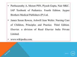 • Parthasarathy A, Menon PSN, Piyush Gupta, Nair MKC.
IAP Textbook of Pediatrics. Fourth Edition. Jaypee
Brothers Medical Publishers (P) Ltd.
• James Susan Rowen, Ashwill Jean Weiler. Nursing Care
of Children, Principles and Practice. Third Edition.
Elsevier. a division of Reed Elsevier India Private
Limited.
• www.wikipedia.com.
I M N C I 159
 