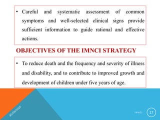 • Careful and systematic assessment of common
symptoms and well-selected clinical signs provide
sufficient information to guide rational and effective
actions.
I M N C I 17
OBJECTIVES OF THE IMNCI STRATEGY
• To reduce death and the frequency and severity of illness
and disability, and to contribute to improved growth and
development of children under five years of age.
 