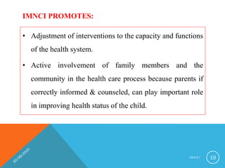 IMNCI PROMOTES:
• Adjustment of interventions to the capacity and functions
of the health system.
• Active involvement of family members and the
community in the health care process because parents if
correctly informed & counseled, can play important role
in improving health status of the child.
I M N C I 19
 