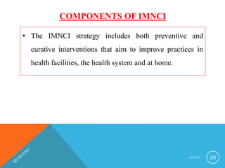 COMPONENTS OF IMNCI
• The IMNCI strategy includes both preventive and
curative interventions that aim to improve practices in
health facilities, the health system and at home.
I M N C I 20
 