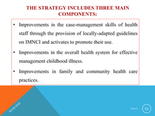 THE STRATEGY INCLUDES THREE MAIN
COMPONENTS:
• Improvements in the case-management skills of health
staff through the provision of locally-adapted guidelines
on IMNCI and activates to promote their use.
• Improvements in the overall health system for effective
management childhood illness.
• Improvements in family and community health care
practices.
I M N C I 21
 