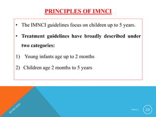 PRINCIPLES OF IMNCI
• The IMNCI guidelines focus on children up to 5 years.
• Treatment guidelines have broadly described under
two categories:
1) Young infants age up to 2 months
2) Children age 2 months to 5 years
I M N C I 23
 