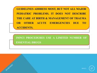 GUIDELINES ADDRESS MOST, BUT NOT ALL MAJOR
PEDIATRIC PROBLEMS. IT DOES NOT DESCRIBE
THE CARE AT BIRTH & MANAGEMENT OF TRAUMA
OR OTHER ACUTE EMERGENCIES DUE TO
ACCIDENTS.
IMNCI PROCEDURES USE A LIMITED NUMBER OF
ESSENTIAL DRUGS
I M N C I 27
 