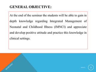 GENERAL OBJECTIVE:
At the end of the seminar the students will be able to gain in
depth knowledge regarding Integrated Management of
Neonatal and Childhood Illness (IMNCI) and appreciate
and develop positive attitude and practice this knowledge in
clinical settings.
I M N C I 3
 