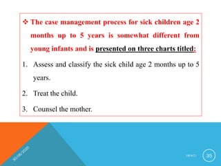  The case management process for sick children age 2
months up to 5 years is somewhat different from
young infants and is presented on three charts titled:
1. Assess and classify the sick child age 2 months up to 5
years.
2. Treat the child.
3. Counsel the mother.
I M N C I 35
 