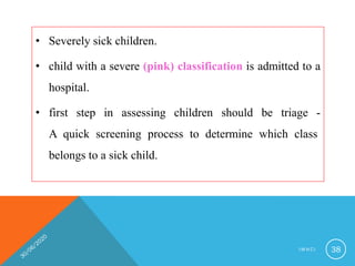 • Severely sick children.
• child with a severe (pink) classification is admitted to a
hospital.
• first step in assessing children should be triage -
A quick screening process to determine which class
belongs to a sick child.
I M N C I 38
 