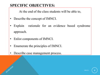 SPECIFIC OBJECTIVES:
At the end of the class students will be able to,
• Describe the concept of IMNCI.
• Explain rationale for an evidence based syndrome
approach.
• Enlist components of IMNCI.
• Enumerate the principles of IMNCI.
• Describe case management process.
I M N C I 4
 