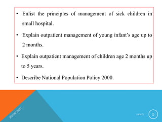 • Enlist the principles of management of sick children in
small hospital.
• Explain outpatient management of young infant’s age up to
2 months.
• Explain outpatient management of children age 2 months up
to 5 years.
• Describe National Population Policy 2000.
I M N C I 5
 