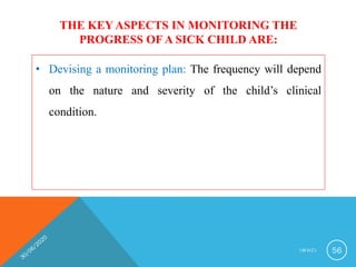 THE KEY ASPECTS IN MONITORING THE
PROGRESS OF A SICK CHILD ARE:
• Devising a monitoring plan: The frequency will depend
on the nature and severity of the child’s clinical
condition.
I M N C I 56
 