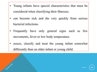 • Young infants have special characteristics that must be
considered when classifying their illnesses.
• can become sick and die very quickly from serious
bacterial infections.
• Frequently have only general signs such as few
movements, fever or low body temperature.
• assess, classify and treat the young infant somewhat
differently than an older infant or young child.
I M N C I 59
 
