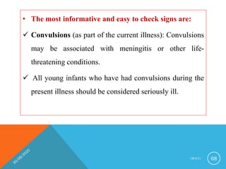 • The most informative and easy to check signs are:
 Convulsions (as part of the current illness): Convulsions
may be associated with meningitis or other life-
threatening conditions.
 All young infants who have had convulsions during the
present illness should be considered seriously ill.
I M N C I 68
 