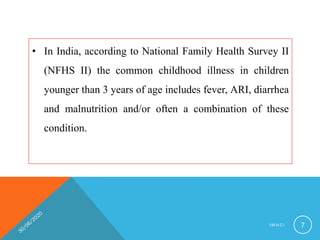 • In India, according to National Family Health Survey II
(NFHS II) the common childhood illness in children
younger than 3 years of age includes fever, ARI, diarrhea
and malnutrition and/or often a combination of these
condition.
I M N C I 7
 